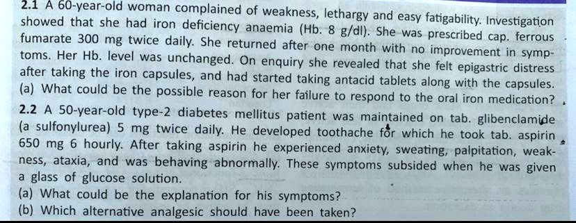 2.1 A 60-year-old woman complained of weakness, lethargy and easy fatigability. Investigation showed that she had iron deficiency anaemia (Hb. 8 g/dl). She was prescribed cap. ferrous fumarate 300 mg twice daily. She returned after one month with no improvement in symptoms. Her Hb. level was unchanged. On enquiry she revealed that she felt epigastric distress after taking the iron capsules, and had started taking antacid tablets along with the capsules.
(a) What could be the possible reason for her failure to respond to the oral iron medication?
2.2 A 50-year-old type-2 diabetes mellitus patient was maintained on tab. glibenclamide (a sulfonylurea) 5 mg twice daily. He developed toothache for which he took tab. aspirin 650 mg 6 hourly. After taking aspirin he experienced anxiety, sweating, palpitation, weakness, ataxia, and was behaving abnormally. These symptoms subsided when he was given a glass of glucose solution.
(a) What could be the explanation for his symptoms?
(b) Which alternative analgesic should have been taken?