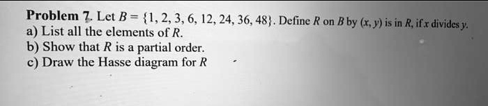Problem 7. Let B = 1, 2, 3, 6, 12, 24, 36, 48. Define R on B by (x, y) is in R, if x divides y.
a) List all the elements of R.
b) Show that R is a partial order.
c) Draw the Hasse diagram for R