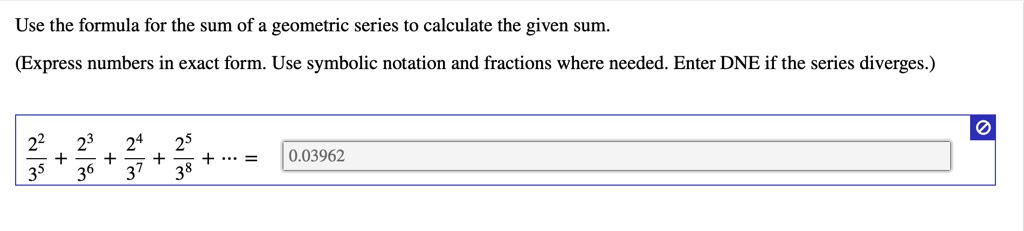 Use the formula for the sum of a geometric series to calculate the given sum.
(Express numbers in exact form. Use symbolic notation and fractions where needed. Enter DNE if the series diverges.)
frac2^23^5 + frac2^33^6 + frac2^43^7 + frac2^53^8 + ... =