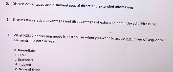 5. Discuss advantages and disadvantages of direct and extended addressing
6. Discuss the relative advantages and disadvantages of extended and indexed addressing.
7. What HCS12 addressing mode is best to use when you want to access a number of sequential
elements in a data array?
a. Immediate
b. Direct
c. Extended
d. Indexed
e. None of these