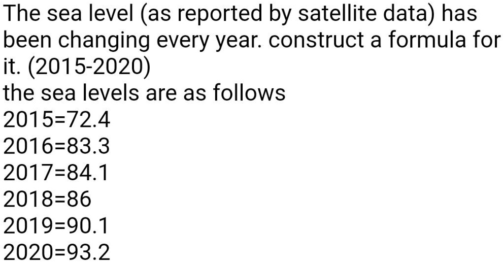The sea level (as reported by satellite data) has been changing every year. construct a formula for it. (2015-2020)
the sea levels are as follows
2015=72.4
2016=83.3
2017=84.1
2018=86
2019=90.1
2020=93.2