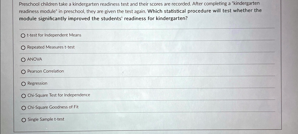 Preschool children take a kindergarten readiness test and their scores are recorded. After completing a "kindergarten
readiness module" in preschool, they are given the test again. Which statistical procedure will test whether the
module significantly improved the students' readiness for kindergarten?
Ot-test for Independent Means
Repeated Measures t-test
O ANOVA
Pearson Correlation
O Regression
Chi-Square Test for Independence
Chi-Square Goodness of Fit
Single Sample t-test