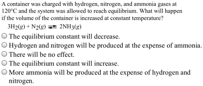 A container was charged with hydrogen, nitrogen, and ammonia gases at 120°C and the system was allowed to reach equilibrium. What will happen if the volume of the container is increased at constant temperature?
3H2(g) + N2(g) ? 2NH3(g)
The equilibrium constant will decrease.
Hydrogen and nitrogen will be produced at the expense of ammonia.
There will be no effect.
The equilibrium constant will increase.
More ammonia will be produced at the expense of hydrogen and nitrogen.