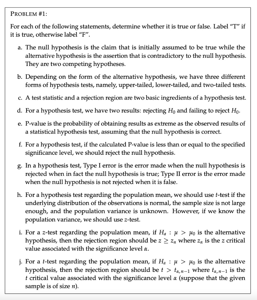 PROBLEM #1:
For each of the following statements, determine whether it is true or false. Label ‘‘T’’ if it is true, otherwise label ‘‘F’’.

a. The null hypothesis is the claim that is initially assumed to be true while the alternative hypothesis is the assertion that is contradictory to the null hypothesis. They are two competing hypotheses.

b. Depending on the form of the alternative hypothesis, we have three different forms of hypothesis tests, namely, upper-tailed, lower-tailed, and two-tailed tests.

c. A test statistic and a rejection region are two basic ingredients of a hypothesis test.

d. For a hypothesis test, we have two results: rejecting H0 and failing to reject H0.

e. P-value is the probability of obtaining results as extreme as the observed results of a statistical hypothesis test, assuming that the null hypothesis is correct.

f. For a hypothesis test, if the calculated P-value is less than or equal to the specified significance level, we should reject the null hypothesis.

g. In a hypothesis test, Type I error is the error made when the null hypothesis is rejected when in fact the null hypothesis is true; Type II error is the error made when the null hypothesis is not rejected when it is false.

h. For a hypothesis test regarding the population mean, we should use t-test if the underlying distribution of the observations is normal, the sample size is not large enough, and the population variance is unknown. However, if we know the population variance, we should use z-test.

i. For a z-test regarding the population mean, if Ha : ? > ?0 is the alternative hypothesis, then the rejection region should be z ? z? where z? is the z critical value associated with the significance level ?.

j. For a t-test regarding the population mean, if Ha : ? > ?0 is the alternative hypothesis, then the rejection region should be t > t?,n-1 where t?,n-1 is the t critical value associated with the significance level ? (suppose that the given sample is of size n).