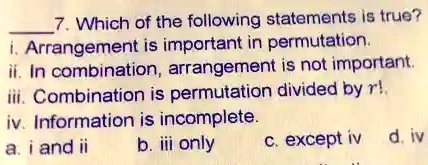 7. Which of the following statements is true?
i. Arrangement is important in permutation.
ii. In combination, arrangement is not important.
iii. Combination is permutation divided by r!.
iv. Information is incomplete.
a. i and ii
b. iii only
c. except iv
d. iv
