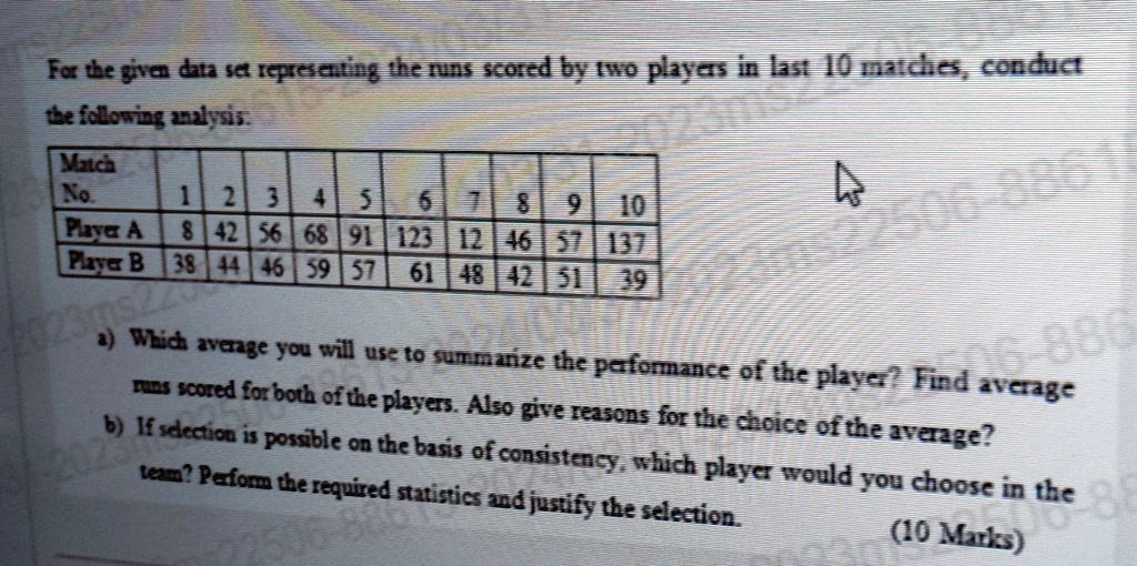 For the given data set representing the runs scored by two players in last 10 matches, conduct the following analysis:
Match
No.
1 2 3 4 5 6 7 8 9 10
Player A 8 42 56 68 91 123 12 46 57 137
Player B 38 44 46 59 57 61 48 42 51 39
a) Which average you will use to summarize the performance of the player? Find average runs scored for both of the players. Also give reasons for the choice of the average?
b) If selection is possible on the basis of consistency, which player would you choose in the team? Perform the required statistics and justify the selection.
(10 Marks)