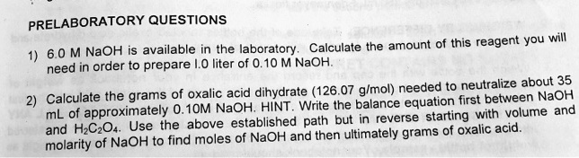 PRELABORATORY QUESTIONS

1) 6.0 M NaOH is available in the laboratory. Calculate the amount of this reagent you will need in order to prepare 1.0 liter of 0.10 M NaOH.

2) Calculate the grams of oxalic acid dihydrate (126.07 g/mol) needed to neutralize about 35 mL of approximately 0.10M NaOH. HINT. Write the balance equation first between NaOH and H2C2O4. Use the above established path but in reverse starting with volume and molarity of NaOH to find moles of NaOH and then ultimately grams of oxalic acid.
