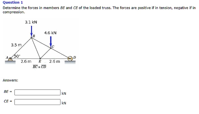Question 1
Determine the forces in members BE and CE of the loaded truss. The forces are positive if in tension, negative if in compression.
3.1 kN
4.6 kN
B
C
3.5 m
50
A
D
2.6 m
E
2.6 m
BC = CD
Answers:
BE =
kN
CE =
kN