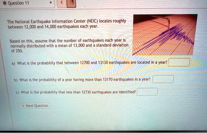 The National Earthquake Information Center (NEIC) locates roughly between 12,000 and 14,000 earthquakes each year.

Based on this, assume that the number of earthquakes each year is normally distributed with a mean of 13,000 and a standard deviation of 250.

a) What is the probability that between 12700 and 13130 earthquakes are located in a year?

b) What is the probability of a year having more than 13170 earthquakes in a year?

c) What is the probability that less than 12730 earthquakes are identified?