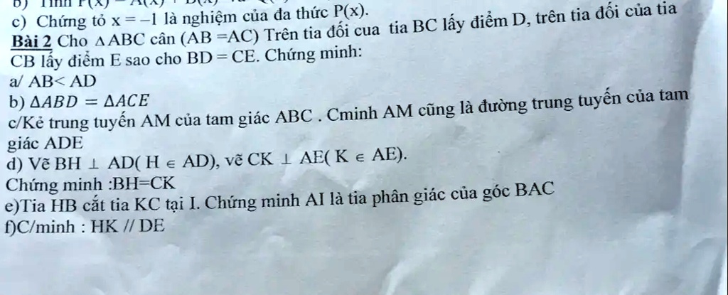 c) Ch?ng t? x = ?1 là nghi?m c?a ?a th?c P(x).
Bài 2 Cho ?ABC cân (AB =AC) Trên tia ??i c?a tia BC l?y ?i?m D, trên tia ??i c?a tia
CB l?y ?i?m E sao cho BD = CE. Ch?ng minh:
a/ AB< AD
b) ???? = ????
c/K? trung tuy?n AM c?a tam giác ABC . Cminh AM c?ng là ???ng trung tuy?n c?a tam
giác ADE
d) V? BH ? AD(H ? AD), v? CK ? AE(K? AE).
Ch?ng minh :BH=CK
e)Tia HB c?t tia KC t?i I. Ch?ng minh AI là tia phân giác c?a góc BAC
f)C/minh: HK // DE
