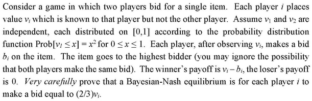 Consider a game in which two players bid for a single item. Each player i places value vi which is known to that player but not the other player. Assume v1 and v2 are independent, each distributed on [0,1] according to the probability distribution function Prob[v1 ? x] = x² for 0 ? x ? 1. Each player, after observing vi, makes a bid bi on the item. The item goes to the highest bidder (you may ignore the possibility that both players make the same bid). The winner's payoff is vi – bi, the loser's payoff is 0. Very carefully prove that a Bayesian-Nash equilibrium is for each player i to make a bid equal to (2/3)vi.