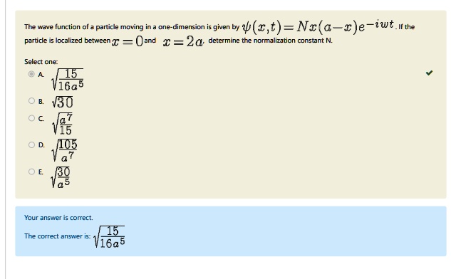 The wave function of a particle moving in a one-dimension is given by ψ(x, t) = Nx(a - x)e^-iω t. If the particle is localized between x = 0 and x = 2a, determine the normalization constant N.
Select one:
A. √((15)/(16a^5))
B. √(30)
C. √((a^7)/(15))
D. √((105)/(a^7))
E. √((30)/(a^5))
Your answer is correct.
The correct answer is: √((15)/(16a^5))