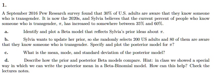 1.
A September 2016 Pew Research survey found that 30% of U.S. adults are aware that they know someone
who is transgender. It is now the 2020s, and Sylvia believes that the current percent of people who know
someone who is transgender, π, has increased to somewhere between 35% and 60%.
a.
Identify and plot a Beta model that reflects Sylvia's prior ideas about π.
b.
Sylvia wants to update her prior, so she randomly selects 200 US adults and 80 of them are aware
that they know someone who is transgender. Specify and plot the posterior model for π?
c.
What is the mean, mode, and standard deviation of the posterior model?
d.
Describe how the prior and posterior Beta models compare. Hint: in class we showed a special
way in which we can write the posterior mean in a Beta-Binomial model. How can this help? Check the
lectures notes.