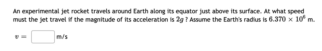 An experimental jet rocket travels around Earth along its equator just above its surface. At what speed must the jet travel if the magnitude of its acceleration is 2g ? Assume the Earth's radius is 6.370 × 10^6 m.
v = [ ] m/s