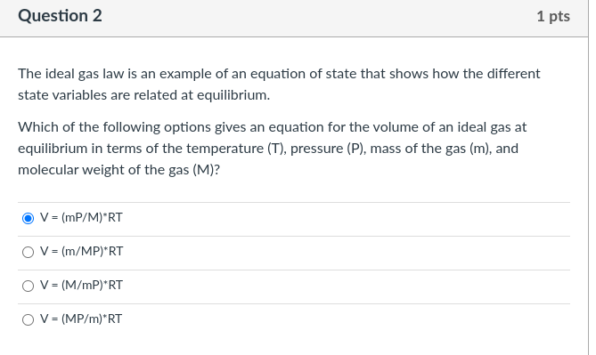 The ideal gas law is an example of an equation of state that shows how the different state variables are related at equilibrium.

Which of the following options gives an equation for the volume of an ideal gas at equilibrium in terms of the temperature (T), pressure (P), mass of the gas (m), and molecular weight of the gas (M)?

V = (mP/M)*RT
V = (m/MP)*RT
V = (M/mP)*RT
V = (MP/m)*RT