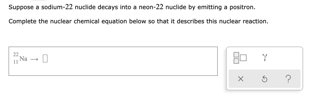 Suppose a sodium-22 nuclide decays into a neon-22 nuclide by emitting a positron.
Complete the nuclear chemical equation below so that it describes this nuclear reaction.
22/11 Na ?