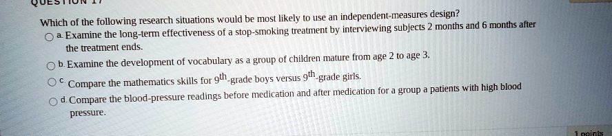 Which of the following research situations would be most likely to use an independent-measures design?
a. Examine the long-term effectiveness of a stop-smoking treatment by interviewing subjects 2 months and 6 months after the treatment ends.
b. Examine the development of vocabulary as a group of children mature from age 2 to age 3.
c. Compare the mathematics skills for 9th-grade boys versus 9th-grade girls.
d. Compare the blood-pressure readings before medication and after medication for a group a patients with high blood pressure.
