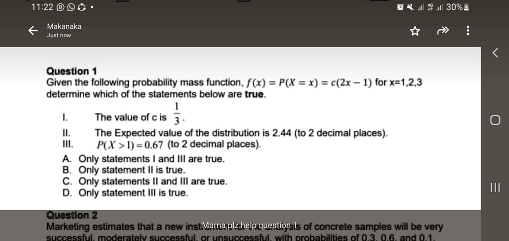 Question 1
Given the following probability mass function, f(x) = P(X = x) = c(2x - 1) for x = 1, 2, 3
determine which of the statements below are true.
I. The value of c is (1)/(3).
II. The Expected value of the distribution is 2.44 (to 2 decimal places).
III. P(X > 1) = 0.67 (to 2 decimal places).
A. Only statements I and III are true.
B. Only statement II is true.
C. Only statements II and III are true.
D. Only statement III is true.
Question 2
Marketing estimates that a new inst Mama plz help questions is of concrete samples will be very
successful, moderately successful, or unsuccessful, with probabilities of 0.3, 0.6, and 0.1.