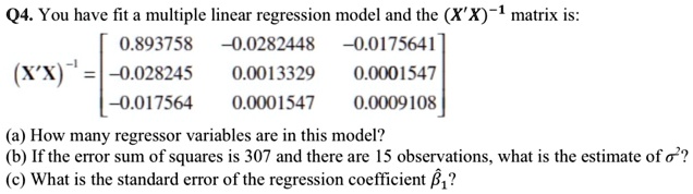 Q4. You have fit a multiple linear regression model and the (X'X)^-1 matrix is:
(X'X)^-1 = [ 0.893758 -0.0282448 -0.0175641 ]
[-0.028245 0.0013329 0.0001547 ]
[-0.017564 0.0001547 0.0009108 ]
(a) How many regressor variables are in this model?
(b) If the error sum of squares is 307 and there are 15 observations, what is the estimate of ??^2?
(c) What is the standard error of the regression coefficient ??1?
