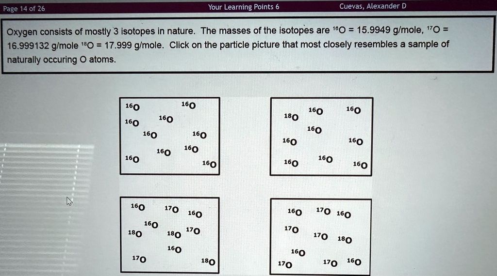 Page 14 of 26
Your Learning Points 6
Cuevas, Alexander D
Oxygen consists of mostly 3 isotopes in nature. The masses of the isotopes are ^16O = 15.9949 g/mole, ^17O =
16.999132 g/mole ^18O = 17.999 g/mole. Click on the particle picture that most closely resembles a sample of
naturally occuring O atoms.