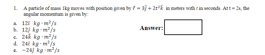 1. A particle of mass 1kg moves with position given by r = 3j + 2t^2k in meters with t in seconds. At t = 2s, the angular momentum is given by:

a. 12i kg ? m^2/s
b. 12j kg ? m^2/s
c. 24k kg ? m^2/s
d. 24i kg ? m^2/s
e. -24j kg ? m^2/s

Answer: