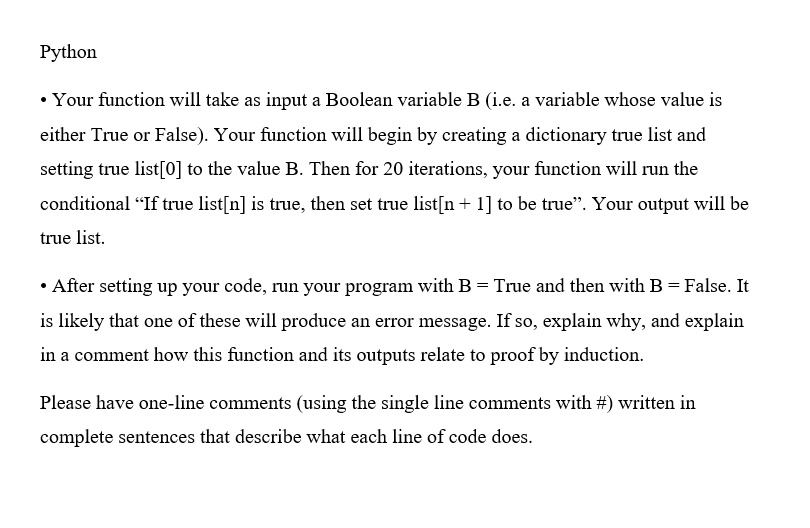 Python
• Your function will take as input a Boolean variable B (i.e. a variable whose value is
either True or False). Your function will begin by creating a dictionary true list and
setting true list[0] to the value B. Then for 20 iterations, your function will run the
conditional "If true list[n] is true, then set true list[n+1] to be true". Your output will be
true list.
• After setting up your code, run your program with B = True and then with B = False. It
is likely that one of these will produce an error message. If so, explain why, and explain
in a comment how this function and its outputs relate to proof by induction.
Please have one-line comments (using the single line comments with #) written in
complete sentences that describe what each line of code does.