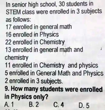In senior high school, 30 students in STEM class were enrolled in 3 subjects as follows:
17 enrolled in general math
16 enrolled in Physics
22 enrolled in Chemistry
13 enrolled in general math and chemistry
11 enrolled in Chemistry and physics
5 enrolled in General Math and Physics
2 enrolled in 3 subjects.
9. How many students were enrolled in Physics only?
A. 1
B. 2
C. 4
D. 5