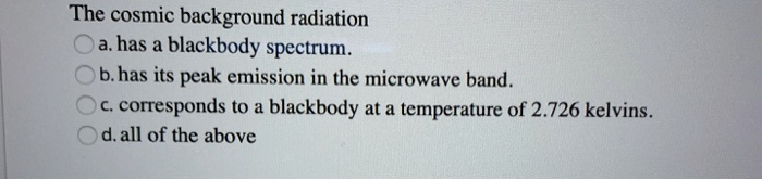 The cosmic background radiation
a. has a blackbody spectrum.
b. has its peak emission in the microwave band.
c. corresponds to a blackbody at a temperature of 2.726 kelvins.
d. all of the above
