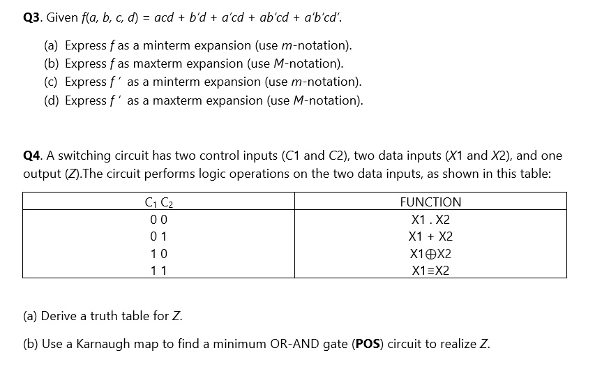 Q3. Given f(a, b, c, d) = acd + b'd + a'cd + ab'cd + a'b'cd'.
(a) Express f as a minterm expansion (use m-notation).
(b) Express f as maxterm expansion (use M-notation).
(c) Express f ' as a minterm expansion (use m-notation).
(d) Express f ' as a maxterm expansion (use M-notation).

Q4. A switching circuit has two control inputs (C1 and C2), two data inputs (X1 and X2), and one
output (Z).The circuit performs logic operations on the two data inputs, as shown in this table:

C1 C2 | FUNCTION
0 0 | X1 . X2
0 1 | X1 + X2
1 0 | X1?X2
1 1 | X1?X2

(a) Derive a truth table for Z.
(b) Use a Karnaugh map to find a minimum OR-AND gate (POS) circuit to realize Z.