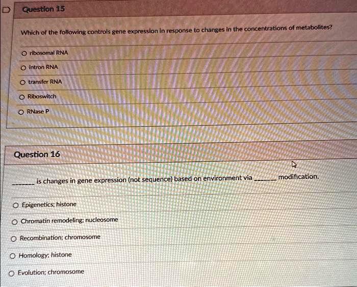 Question 15
Which of the following controls gene expression in response to changes in the concentrations of metabolites?
? ribosomal RNA
? intron RNA
? transfer RNA
? Riboswitch
? RNase P
Question 16
 is changes in gene expression (not sequence) based on environment via  modification.
? Epigenetics; histone
? Chromatin remodeling; nucleosome
? Recombination; chromosome
? Homology; histone
? Evolution; chromosome
