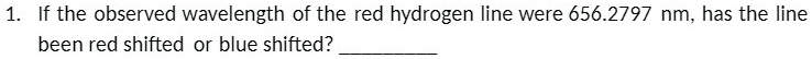 1. If the observed wavelength of the red hydrogen line were 656.2797 nm, has the line been red shifted or blue shifted?