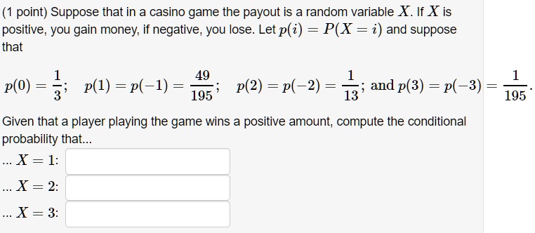 Suppose that in a casino game the payout is a random variable X. If X is positive, you gain money, if negative, you lose. Let p(i) = P(X = i) and suppose that
p(0) = 1/3; p(1) = p(-1) = 49/195; p(2) = p(-2) = 1/13; and p(3) = p(-3) = 1/195.
Given that a player playing the game wins a positive amount, compute the conditional probability that...
... X = 1:
... X = 2:
... X = 3:
