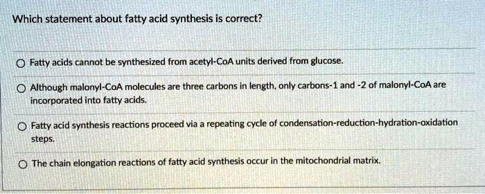 Which statement about fatty acid synthesis is correct?

Fatty acids cannot be synthesized from acetyl-CoA units derived from glucose.

Although malonyl-CoA molecules are three carbons in length, only carbons-1 and -2 of malonyl-CoA are incorporated into fatty acids.

Fatty acid synthesis reactions proceed via a repeating cycle of condensation-reduction-hydration-oxidation steps.

The chain elongation reactions of fatty acid synthesis occur in the mitochondrial matrix.