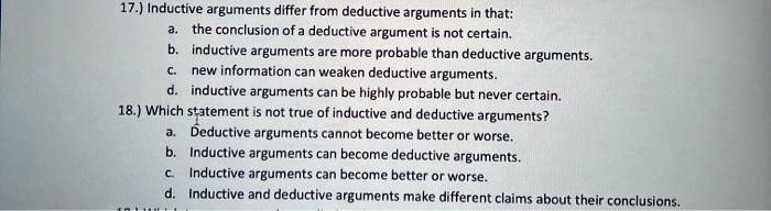 17.) Inductive arguments differ from deductive arguments in that:
a. the conclusion of a deductive argument is not certain.
b. inductive arguments are more probable than deductive arguments.
c. new information can weaken deductive arguments.
d. inductive arguments can be highly probable but never certain.
18.) Which statement is not true of inductive and deductive arguments?
a. Deductive arguments cannot become better or worse.
b. Inductive arguments can become deductive arguments.
c. Inductive arguments can become better or worse.
d. Inductive and deductive arguments make different claims about their conclusions.