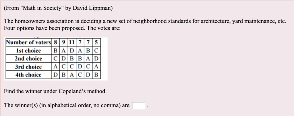 (From "Math in Society" by David Lippman)

The homeowners association is deciding a new set of neighborhood standards for architecture, yard maintenance, etc. Four options have been proposed. The votes are:

Number of voters | 8 | 9 | 11 | 7 | 7 | 5
1st choice | B | A | D | A | B | C
2nd choice | C | D | B | B | A | D
3rd choice | A | C | C | D | C | A
4th choice | D | B | A | C | D | B

Find the winner under Copeland's method.

The winner(s) (in alphabetical order, no comma) are .