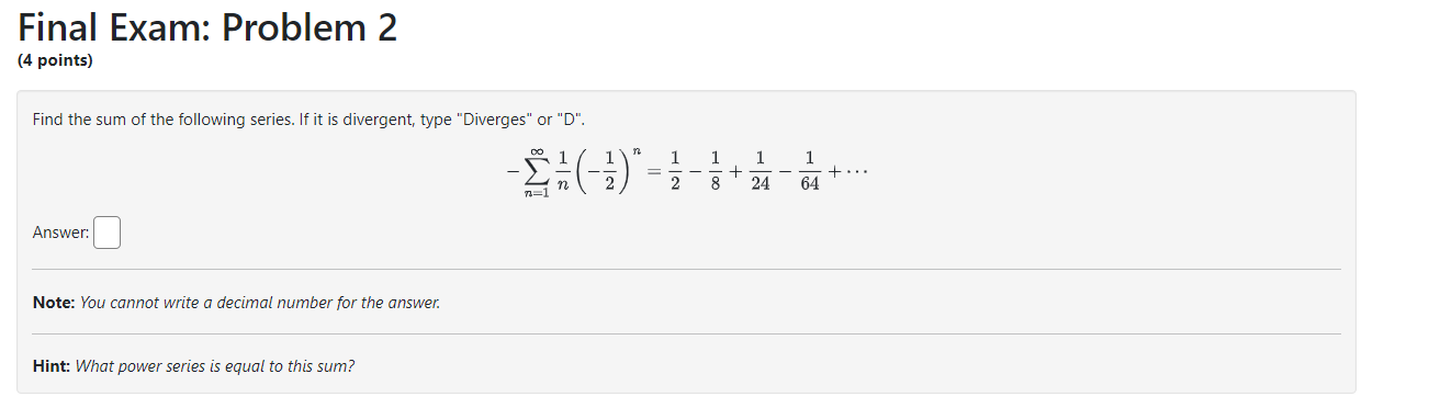 Final Exam: Problem 2
(4 points)
Find the sum of the following series. If it is divergent, type "Diverges" or "D".
[
-sumn=1^infty frac1nleft(-frac12ight)^n=frac12-frac18+frac124-frac164+cdots
]
Answer:
Note: You cannot write a decimal number for the answer.
Hint: What power series is equal to this sum?