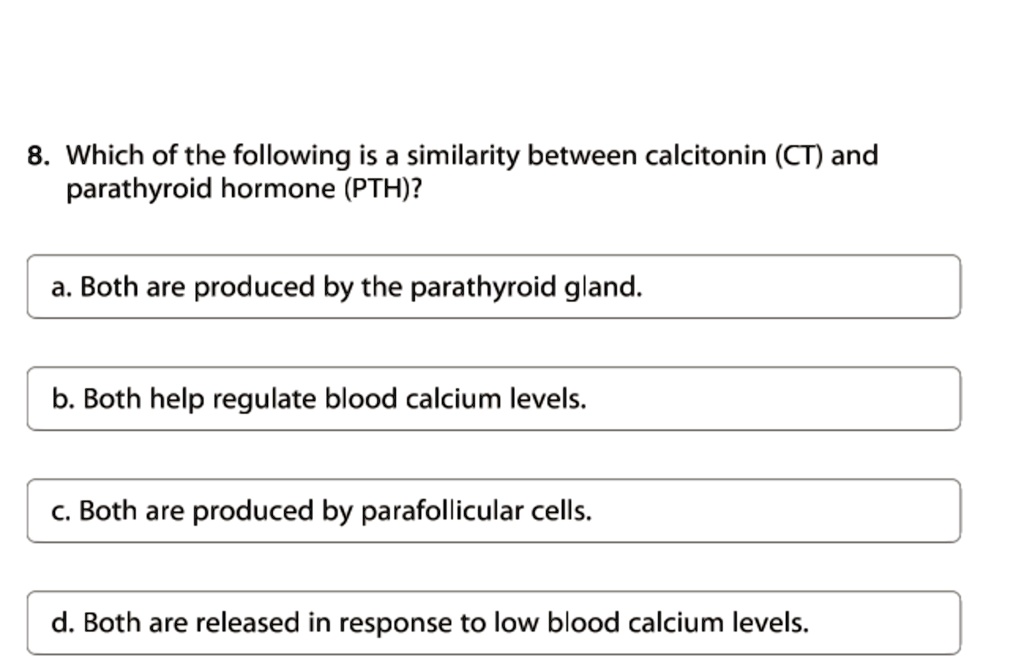 8. Which of the following is a similarity between calcitonin (CT) and
parathyroid hormone (PTH)?
a. Both are produced by the parathyroid gland.
b. Both help regulate blood calcium levels.
c. Both are produced by parafollicular cells.
d. Both are released in response to low blood calcium levels.