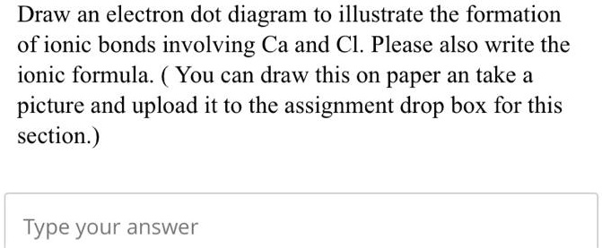 Draw an electron dot diagram to illustrate the formation of ionic bonds involving Ca and Cl. Please also write the ionic formula. ( You can draw this on paper an take a picture and upload it to the assignment drop box for this section.)
