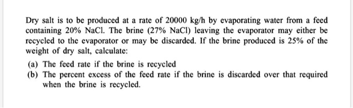 Dry salt is to be produced at a rate of 20000 kg/h by evaporating water from a feed containing 20% NaCl. The brine (27% NaCl) leaving the evaporator may either be recycled to the evaporator or may be discarded. If the brine produced is 25% of the weight of dry salt, calculate:
(a) The feed rate if the brine is recycled
(b) The percent excess of the feed rate if the brine is discarded over that required when the brine is recycled.
