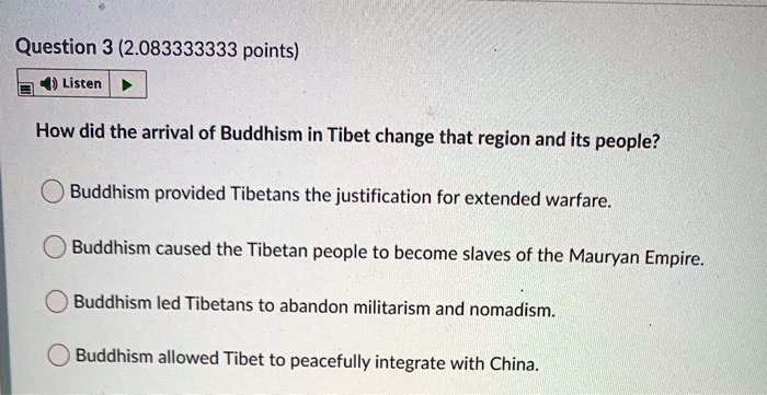 How did the arrival of Buddhism in Tibet change that region and its people?
Buddhism provided Tibetans the justification for extended warfare.
Buddhism caused the Tibetan people to become slaves of the Mauryan Empire.
Buddhism led Tibetans to abandon militarism and nomadism.
Buddhism allowed Tibet to peacefully integrate with China.