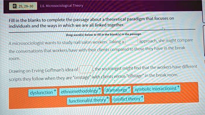 1.6. Microsociological Theory
Fill in the blanks to complete the passage about a theoretical paradigm that focuses on
individuals and the ways in which we are all linked together.
Drag word(s) below to fill in the blank(s) in the passage.
A microsociologist wants to study nail salon workers. Taking a [ ] approach, she might compare
the conversations that workers have with their clients compared to those they have in the break
room.
Drawing on Erving Goffman's idea of [ ], the sociologist might find that the workers have different
scripts they follow when they are "onstage" with clients versus "offstage" in the break room.
dysfunction ethnomethodology dramaturgy symbolic interactionist
functionalist theory conflict theory