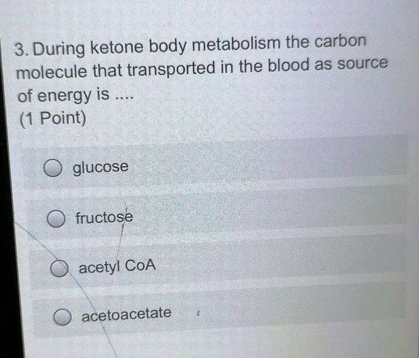 3. During ketone body metabolism the carbon molecule that transported in the blood as source of energy is ....
glucose
fructose
acetyl CoA
acetoacetate