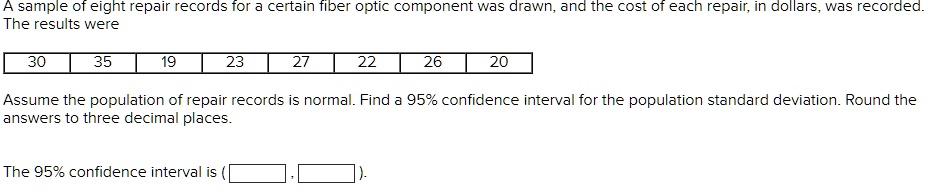 A sample of eight repair records for a certain fiber optic component was drawn, and the cost of each repair, in dollars, was recorded.
The results were
30
35
19
23
27
22
26
20
Assume the population of repair records is normal. Find a 95% confidence interval for the population standard deviation. Round the
answers to three decimal places.
The 95% confidence interval is ( , ).