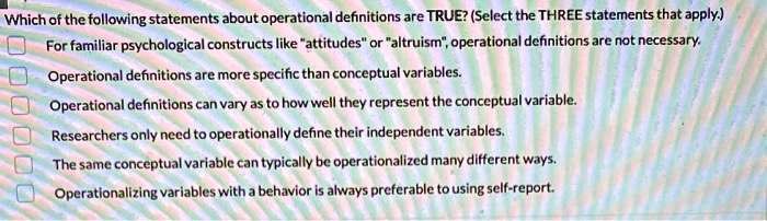 Which of the following statements about operational definitions are TRUE? (Select the THREE statements that apply.)
For familiar psychological constructs like "attitudes" or "altruism", operational definitions are not necessary.
Operational definitions are more specific than conceptual variables.
Operational definitions can vary as to how well they represent the conceptual variable.
Researchers only need to operationally define their independent variables.
The same conceptual variable can typically be operationalized many different ways.
Operationalizing variables with a behavior is always preferable to using self-report.