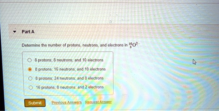 Part A
Determine the number of protons, neutrons, and electrons in 16/8 O 2-
8 protons; 8 neutrons; and 10 electrons
8 protons; 16 neutrons; and 10 electrons
8 protons; 24 neutrons; and 8 electrons
16 protons; 8 neutrons; and 2 electrons