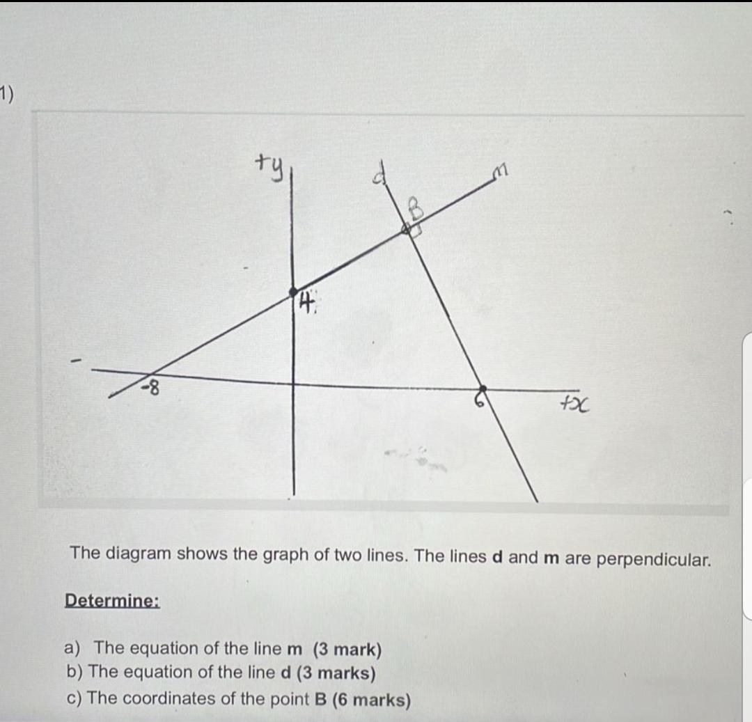The diagram shows the graph of two lines. The lines d and m are perpendicular.

Determine:

a) The equation of the line m (3 mark)
b) The equation of the line d (3 marks)
c) The coordinates of the point B (6 marks)