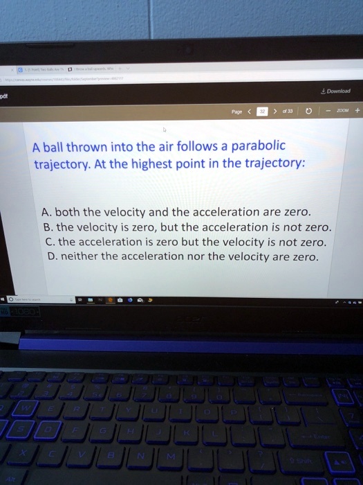 A ball thrown into the air follows a parabolic
trajectory. At the highest point in the trajectory:
A. both the velocity and the acceleration are zero.
B. the velocity is zero, but the acceleration is not zero.
C. the acceleration is zero but the velocity is not zero.
D. neither the acceleration nor the velocity are zero.
