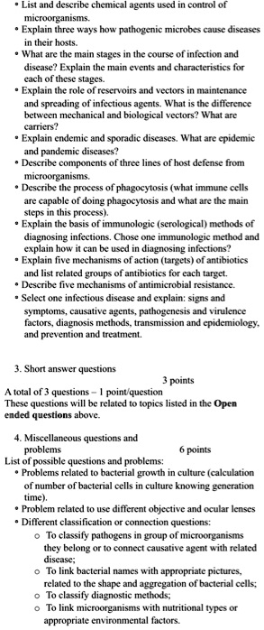 • List and describe chemical agents used in control of
microorganisms.
• Explain three ways how pathogenic microbes cause diseases
in their hosts.
• What are the main stages in the course of infection and
disease? Explain the main events and characteristics for
each of these stages.
• Explain the role of reservoirs and vectors in maintenance
and spreading of infectious agents. What is the difference
between mechanical and biological vectors? What are
carriers?
• Explain endemic and sporadic diseases. What are epidemic
and pandemic diseases?
• Describe components of three lines of host defense from
microorganisms.
• Describe the process of phagocytosis (what immune cells
are capable of doing phagocytosis and what are the main
steps in this process).
• Explain the basis of immunologic (serological) methods of
diagnosing infections. Chose one immunologic method and
explain how it can be used in diagnosing infections?
• Explain five mechanisms of action (targets) of antibiotics
and list related groups of antibiotics for each target.
• Describe five mechanisms of antimicrobial resistance.
• Select one infectious disease and explain: signs and
symptoms, causative agents, pathogenesis and virulence
factors, diagnosis methods, transmission and epidemiology,
and prevention and treatment.

3. Short answer questions
3 points
A total of 3 questions - 1 point/question
These questions will be related to topics listed in the Open
ended questions above.

4. Miscellaneous questions and
problems 6 points
List of possible questions and problems:
• Problems related to bacterial growth in culture (calculation
of number of bacterial cells in culture knowing generation
time).
• Problem related to use different objective and ocular lenses
• Different classification or connection questions:
? To classify pathogens in group of microorganisms
they belong or to connect causative agent with related
disease;
? To link bacterial names with appropriate pictures,
related to the shape and aggregation of bacterial cells;
? To classify diagnostic methods;
? To link microorganisms with nutritional types or
appropriate environmental factors.