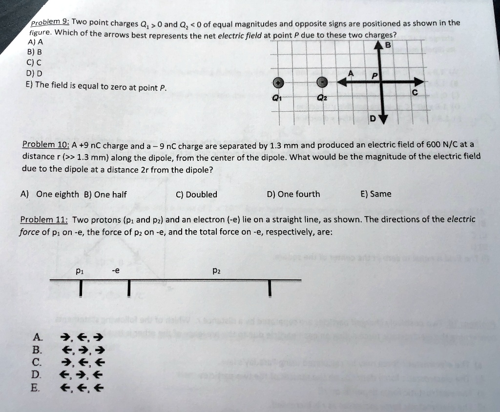 Problem 9: Two point charges Q? > 0 and Q? < 0 of equal magnitudes and opposite signs are positioned as shown in the figure. Which of the arrows best represents the net electric field at point P due to these two charges?
A) A
B) B
C) C
D) D
E) The field is equal to zero at point P.

Problem 10: A +9 nC charge and a - 9 nC charge are separated by 1.3 mm and produced an electric field of 600 N/C at a distance r (>> 1.3 mm) along the dipole, from the center of the dipole. What would be the magnitude of the electric field due to the dipole at a distance 2r from the dipole?

A) One eighth B) One half C) Doubled D) One fourth E) Same

Problem 11: Two protons (p? and p?) and an electron (-e) lie on a straight line, as shown. The directions of the electric force of p? on -e, the force of p? on -e, and the total force on -e, respectively, are:

A. ?, ?, ?
B. ?, ?, ?
C. ?, ?, ?
D. ?, ?, ?
E. ?, ?, ?
