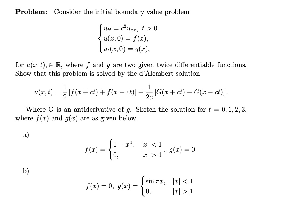 Problem: Consider the initial boundary value problem


utt = c²uxx, t > 0
u(x, 0) = f(x),
ut(x, 0) = g(x),

for u(x, t) ? ?, where f and g are two given twice differentiable functions. Show that this problem is solved by the d'Alembert solution

u(x, t) = 1/2 [f(x + ct) + f(x - ct)] + 1/2c [G(x + ct) - G(x - ct)].

Where G is an antiderivative of g. Sketch the solution for t = 0, 1, 2, 3, where f(x) and g(x) are as given below.

a)
f(x) =  1 - x², |x| < 1
        0, |x| > 1, g(x) = 0

b)
f(x) = 0, g(x) =  sin ?x, |x| < 1
                  0, |x| > 1